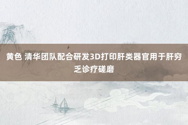黄色 清华团队配合研发3D打印肝类器官用于肝穷乏诊疗磋磨