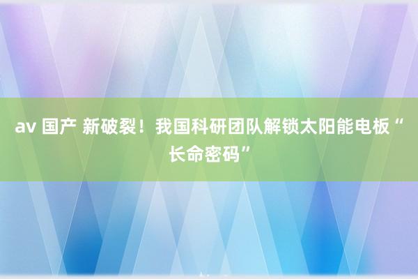 av 国产 新破裂！我国科研团队解锁太阳能电板“长命密码”