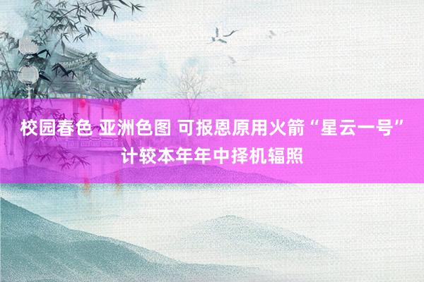 校园春色 亚洲色图 可报恩原用火箭“星云一号”计较本年年中择机辐照