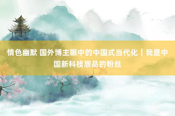 情色幽默 国外博主眼中的中国式当代化｜我是中国新科技居品的粉丝