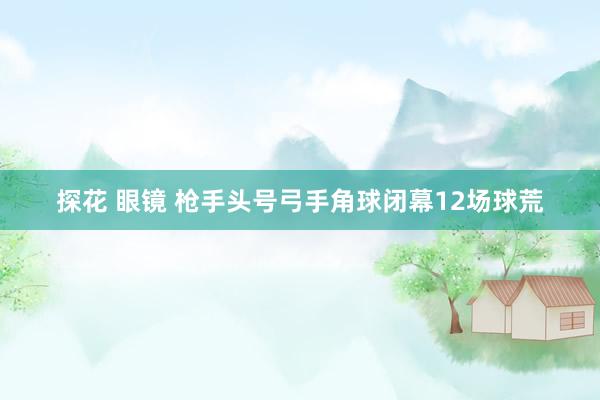 探花 眼镜 枪手头号弓手角球闭幕12场球荒