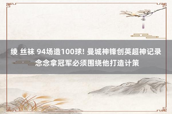绫 丝袜 94场造100球! 曼城神锋创英超神记录 念念拿冠军必须围绕他打造计策