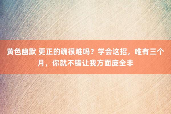黄色幽默 更正的确很难吗？学会这招，唯有三个月，你就不错让我方面庞全非