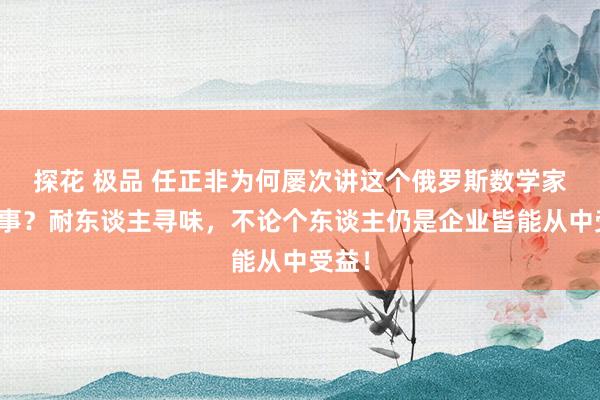 探花 极品 任正非为何屡次讲这个俄罗斯数学家的故事？耐东谈主寻味，不论个东谈主仍是企业皆能从中受益！