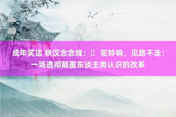 成年笑话 铁汉念念维：​ 驼铃响，见路不走：一场透彻颠覆东谈主类认识的改革