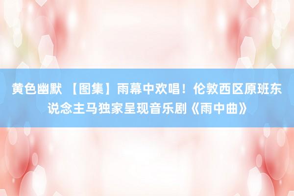 黄色幽默 【图集】雨幕中欢唱！伦敦西区原班东说念主马独家呈现音乐剧《雨中曲》