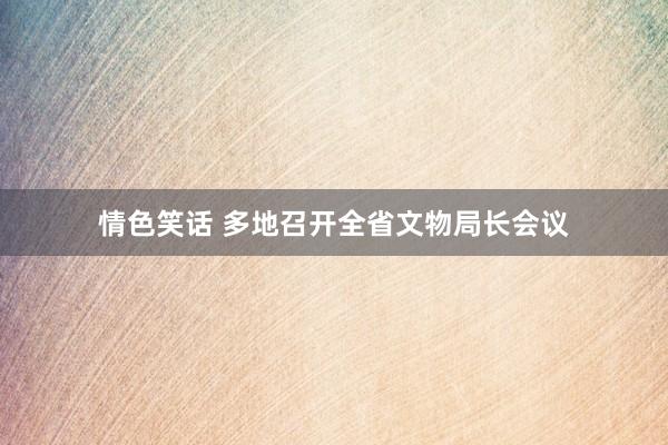 情色笑话 多地召开全省文物局长会议