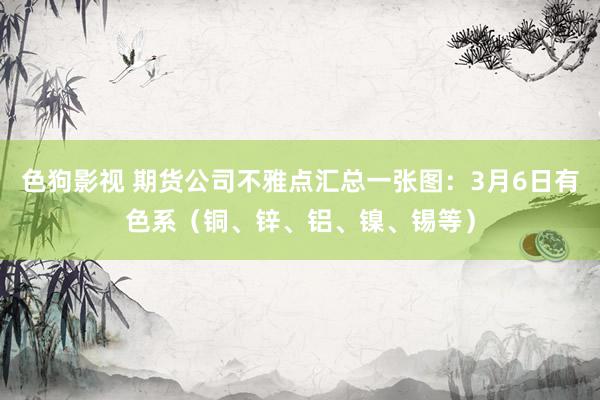色狗影视 期货公司不雅点汇总一张图：3月6日有色系（铜、锌、铝、镍、锡等）