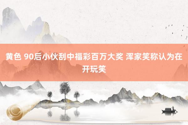黄色 90后小伙刮中福彩百万大奖 浑家笑称认为在开玩笑