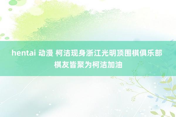 hentai 动漫 柯洁现身浙江光明顶围棋俱乐部 棋友皆聚为柯洁加油