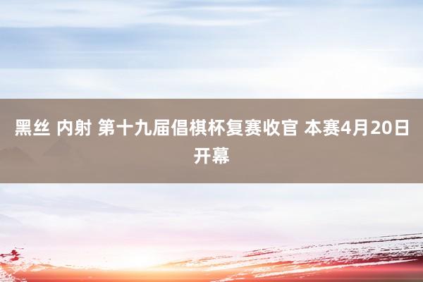 黑丝 内射 第十九届倡棋杯复赛收官 本赛4月20日开幕