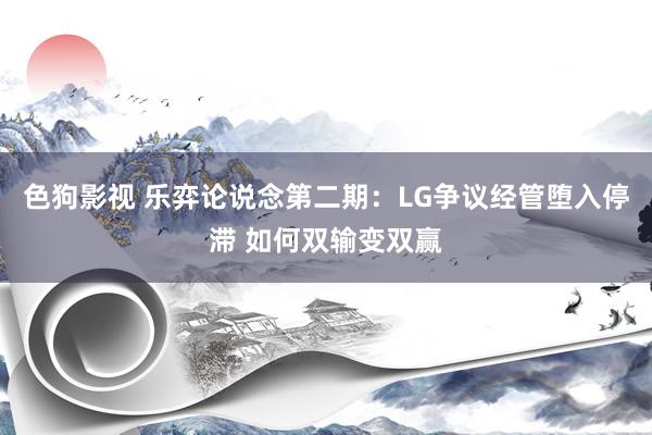 色狗影视 乐弈论说念第二期：LG争议经管堕入停滞 如何双输变双赢