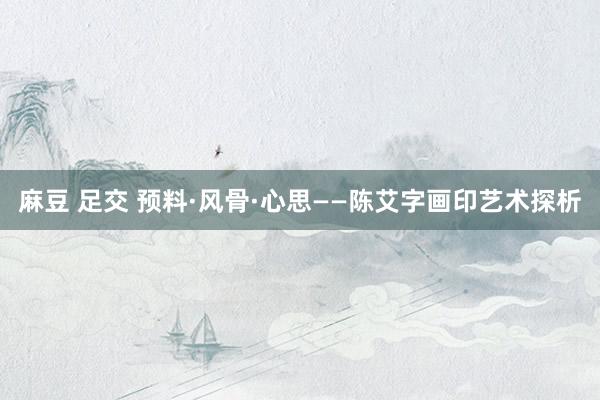 麻豆 足交 预料·风骨·心思——陈艾字画印艺术探析