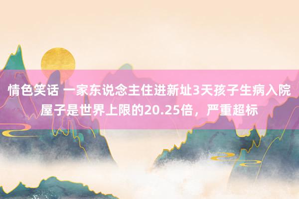 情色笑话 一家东说念主住进新址3天孩子生病入院屋子是世界上限的20.25倍，严重超标