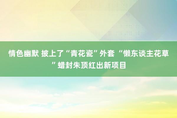 情色幽默 披上了“青花瓷”外套 “懒东谈主花草”蜡封朱顶红出新项目