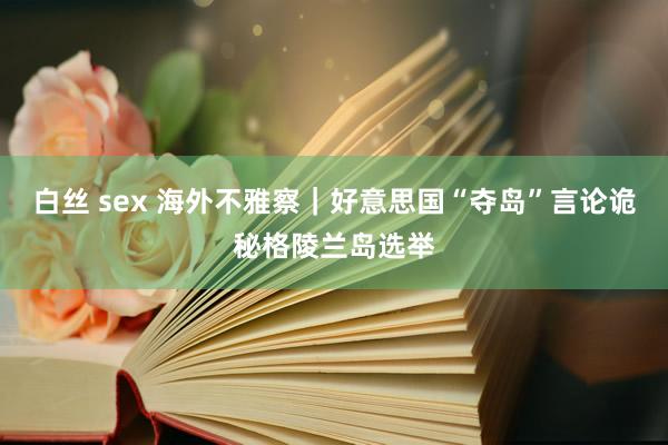 白丝 sex 海外不雅察｜好意思国“夺岛”言论诡秘格陵兰岛选举