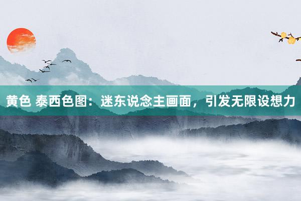 黄色 泰西色图：迷东说念主画面，引发无限设想力