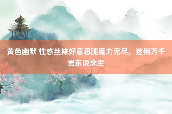 黄色幽默 性感丝袜好意思腿魔力无尽，迷倒万千男东说念主