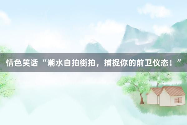 情色笑话 “潮水自拍街拍，捕捉你的前卫仪态！”