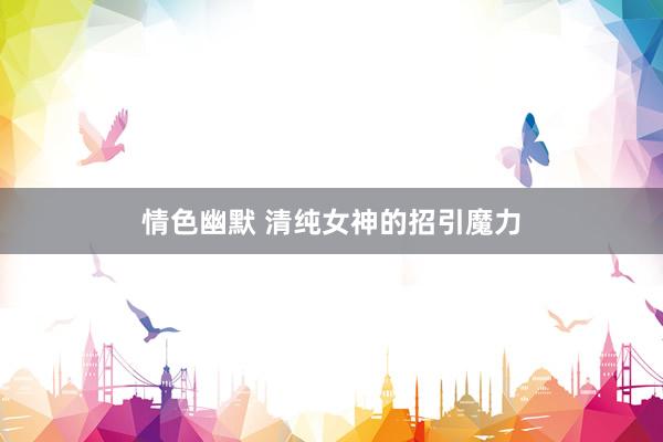 情色幽默 清纯女神的招引魔力