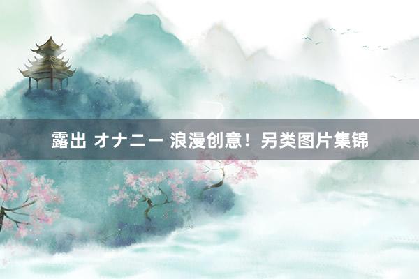 露出 オナニー 浪漫创意！另类图片集锦