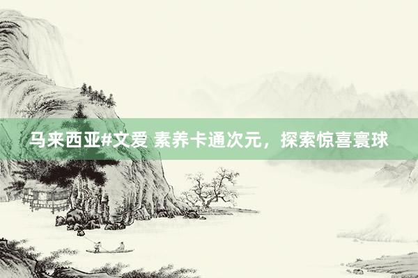马来西亚#文爱 素养卡通次元，探索惊喜寰球