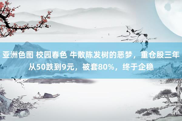 亚洲色图 校园春色 牛散陈发树的恶梦，重仓股三年从50跌到9元，被套80%，终于企稳