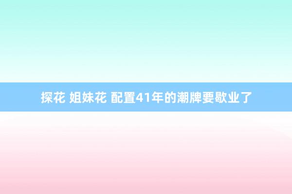 探花 姐妹花 配置41年的潮牌要歇业了