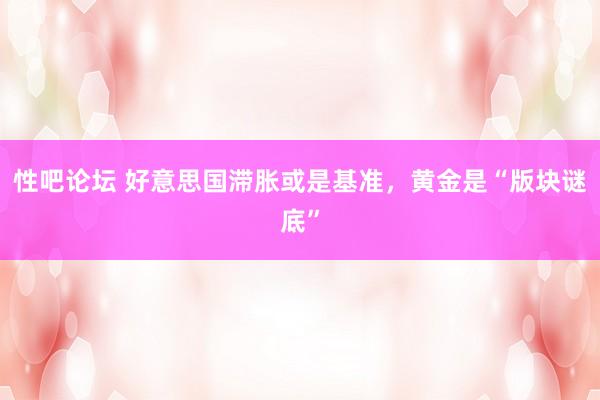 性吧论坛 好意思国滞胀或是基准，黄金是“版块谜底”