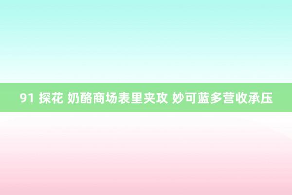 91 探花 奶酪商场表里夹攻 妙可蓝多营收承压
