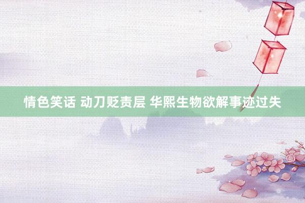 情色笑话 动刀贬责层 华熙生物欲解事迹过失