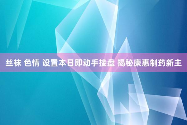 丝袜 色情 设置本日即动手接盘 揭秘康惠制药新主