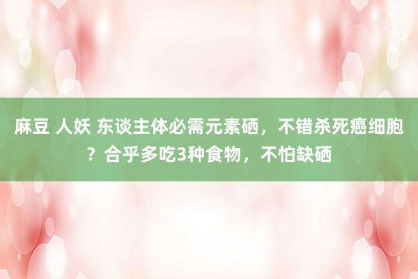 麻豆 人妖 东谈主体必需元素硒，不错杀死癌细胞？合乎多吃3种食物，不怕缺硒