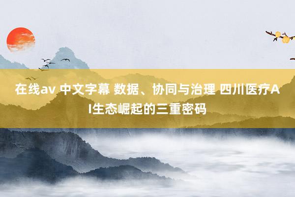 在线av 中文字幕 数据、协同与治理 四川医疗AI生态崛起的三重密码
