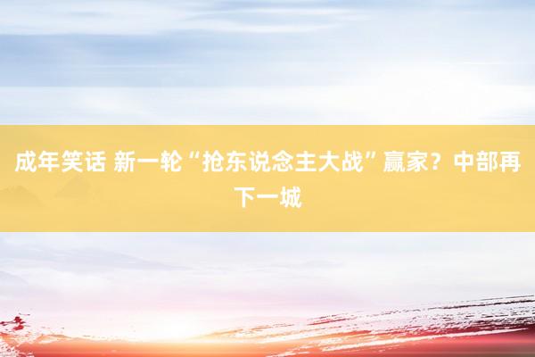 成年笑话 新一轮“抢东说念主大战”赢家？中部再下一城