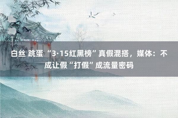 白丝 跳蛋 “3·15红黑榜”真假混搭，媒体：不成让假“打假”成流量密码