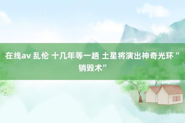 在线av 乱伦 十几年等一趟 土星将演出神奇光环“销毁术”