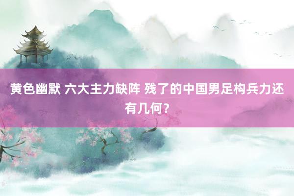 黄色幽默 六大主力缺阵 残了的中国男足构兵力还有几何？