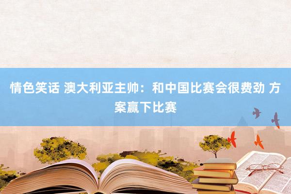 情色笑话 澳大利亚主帅：和中国比赛会很费劲 方案赢下比赛