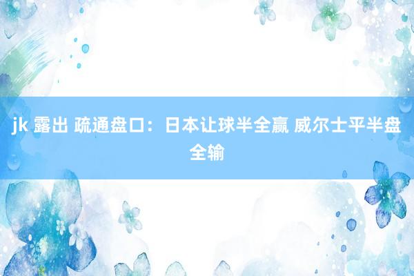 jk 露出 疏通盘口：日本让球半全赢 威尔士平半盘全输