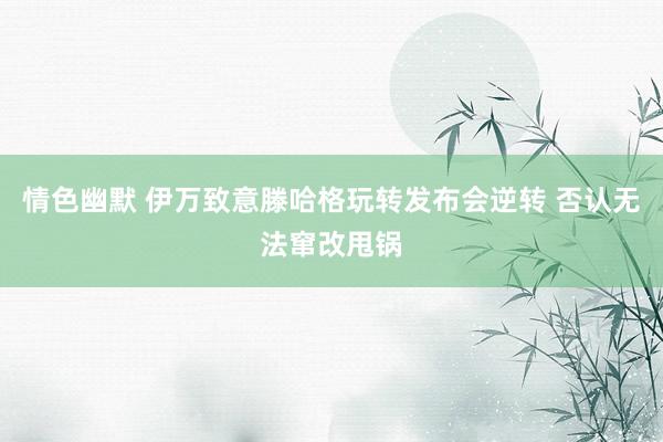 情色幽默 伊万致意滕哈格玩转发布会逆转 否认无法窜改甩锅