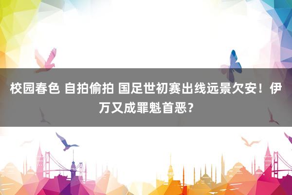 校园春色 自拍偷拍 国足世初赛出线远景欠安！伊万又成罪魁首恶？
