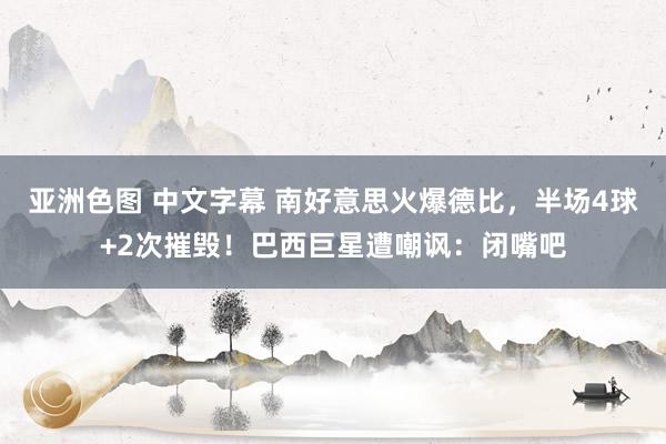 亚洲色图 中文字幕 南好意思火爆德比，半场4球+2次摧毁！巴西巨星遭嘲讽：闭嘴吧