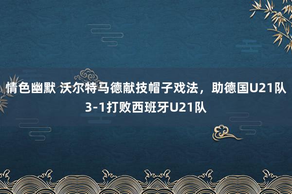情色幽默 沃尔特马德献技帽子戏法，助德国U21队3-1打败西班牙U21队