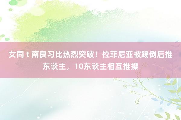女同 t 南良习比热烈突破！拉菲尼亚被踢倒后推东谈主，10东谈主相互推搡