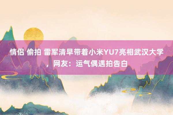 情侣 偷拍 雷军清早带着小米YU7亮相武汉大学，网友：运气偶遇拍告白