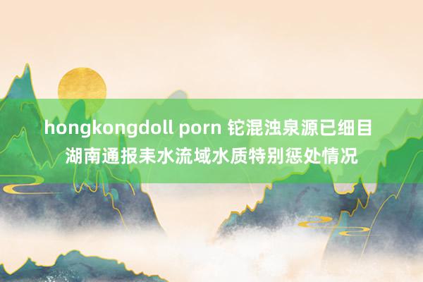 hongkongdoll porn 铊混浊泉源已细目 湖南通报耒水流域水质特别惩处情况