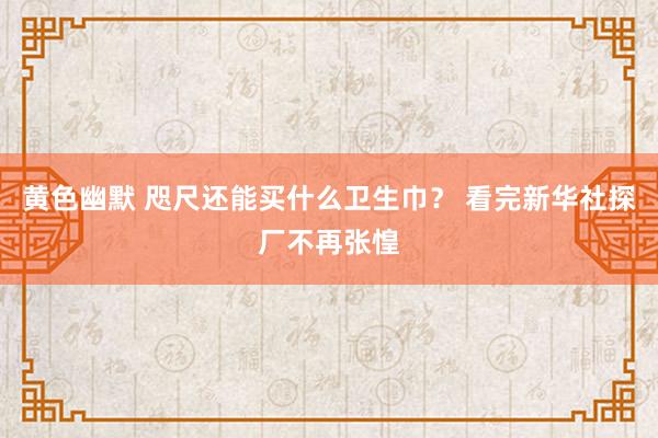 黄色幽默 咫尺还能买什么卫生巾？ 看完新华社探厂不再张惶
