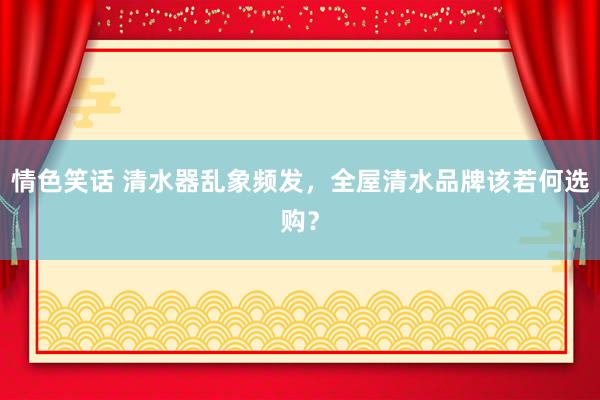 情色笑话 清水器乱象频发，全屋清水品牌该若何选购？