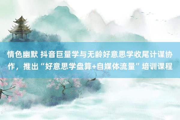 情色幽默 抖音巨量学与无龄好意思学收尾计谋协作，推出“好意思学盘算+自媒体流量”培训课程